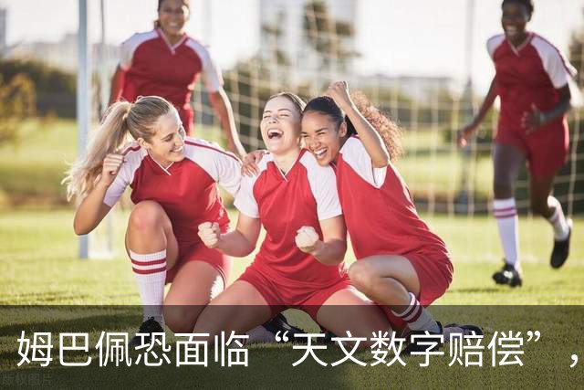 姆巴佩恐面临“天文数字赔偿”，专家称潜在商业损失至少1亿美元，这是怎么算出来的？他会自此失去中国市场吗？