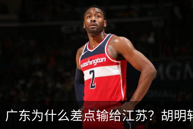 广东为什么差点输给江苏？胡明轩毫不客气说出原因，直接戳中要害