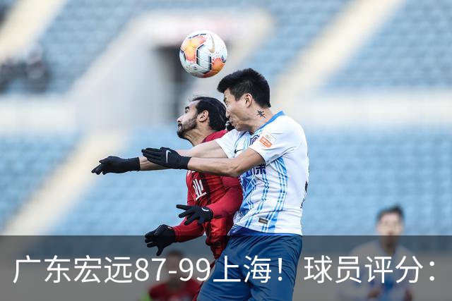 广东宏远87-99上海！球员评分：2人满分，2人良好，4人不合格