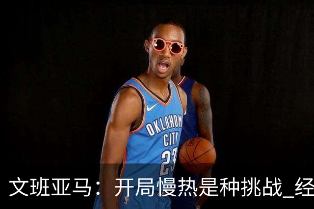 文班亚马：开局慢热是种挑战 经历它是最好的学习方式